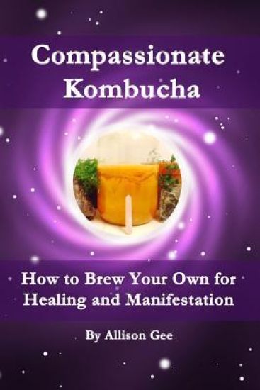 Compassionate Kombucha: How to Brew Your Own for Healing and Manifestation