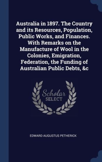 Australia in 1897. The Country and its Resources, Population, Public Works, and Finances. With Remarks on the Manufacture of Wool in the Colonies, Emigration, Federation, the Funding of Australian Public Debts, &c