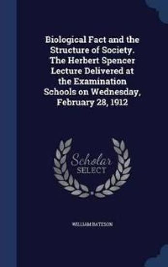 Biological Fact and the Structure of Society. the Herbert Spencer Lecture Delivered at the Examination Schools on Wednesday, February 28, 1912