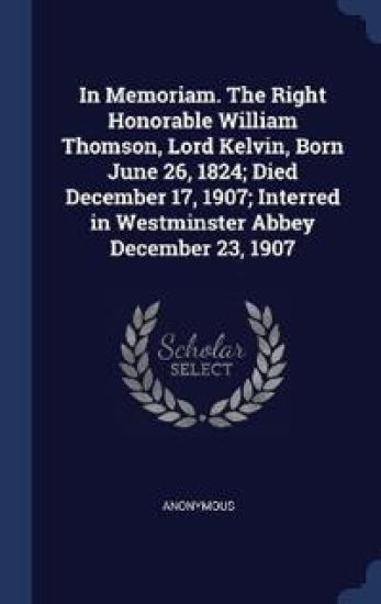 In Memoriam. The Right Honorable William Thomson, Lord Kelvin, Born June 26, 1824; Died December 17, 1907; Interred in Westminster Abbey December 23, 1907
