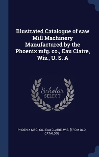 Illustrated Catalogue of saw Mill Machinery Manufactured by the Phoenix mfg. co., Eau Claire, Wis., U. S. A