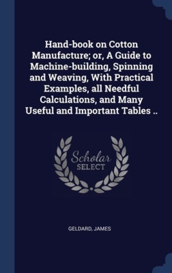 Hand-book on Cotton Manufacture; or, A Guide to Machine-building, Spinning and Weaving, With Practical Examples, all Needful Calculations, and Many Useful and Important Tables ..