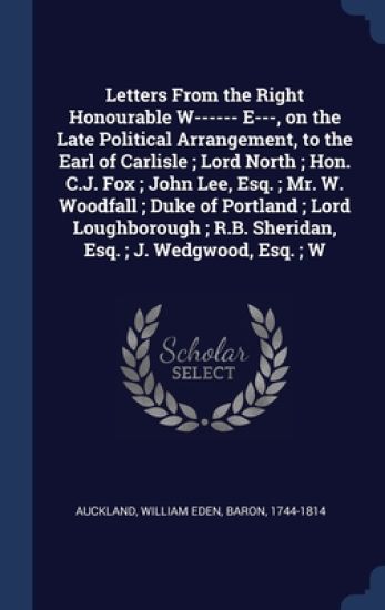 Letters From the Right Honourable W------ E---, on the Late Political Arrangement, to the Earl of Carlisle; Lord North; Hon. C.J. Fox; John Lee, Esq.; Mr. W. Woodfall; Duke of Portland; Lord Loughborough; R.B. Sheridan, Esq.; J. Wedgwood, Esq.; W