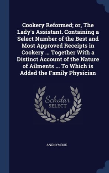 Cookery Reformed; or, The Lady's Assistant. Containing a Select Number of the Best and Most Approved Receipts in Cookery ... Together With a Distinct Account of the Nature of Ailments ... To Which is Added the Family Physician