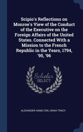 Scipio's Reflections on Monroe's View of the Conduct of the Executive on the Foreign Affairs of the United States. Connected With a Mission to the French Republic in the Years, 1794, '95, '96