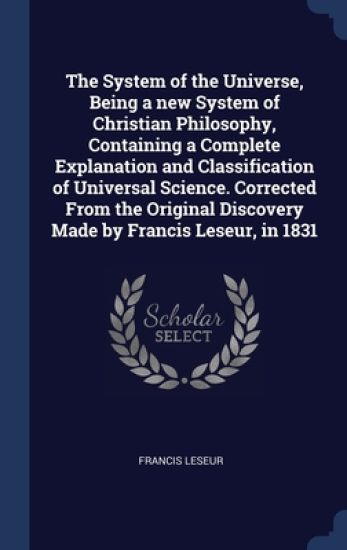The System of the Universe, Being a new System of Christian Philosophy, Containing a Complete Explanation and Classification of Universal Science. Corrected From the Original Discovery Made by Francis Leseur, in 1831