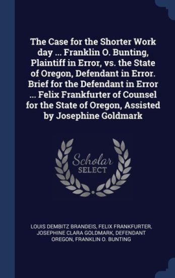 The Case for the Shorter Work day ... Franklin O. Bunting, Plaintiff in Error, vs. the State of Oregon, Defendant in Error. Brief for the Defendant in Error ... Felix Frankfurter of Counsel for the State of Oregon, Assisted by Josephine Goldmark