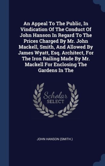 An Appeal To The Public, In Vindication Of The Conduct Of John Hanson In Regard To The Prices Charged By Mr. John Mackell, Smith, And Allowed By James Wyatt, Esq. Architect, For The Iron Railing Made By Mr. Mackell For Enclosing The Gardens In The