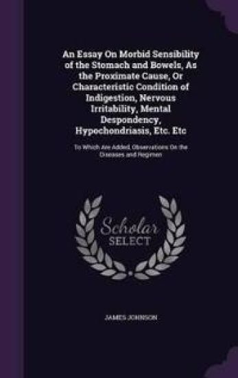 An Essay on Morbid Sensibility of the Stomach and Bowels, as the Proximate Cause, or Characteristic Condition of Indigestion, Nervous Irritability, Mental Despondency, Hypochondriasis, Etc. Etc