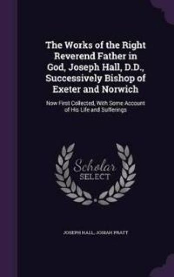 The Works of the Right Reverend Father in God, Joseph Hall, D.D., Successively Bishop of Exeter and Norwich
