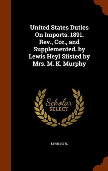 United States Duties on Imports. 1891. REV., Cor., and Supplemented. by Lewis Heyl Siisted by Mrs. M. K. Murphy