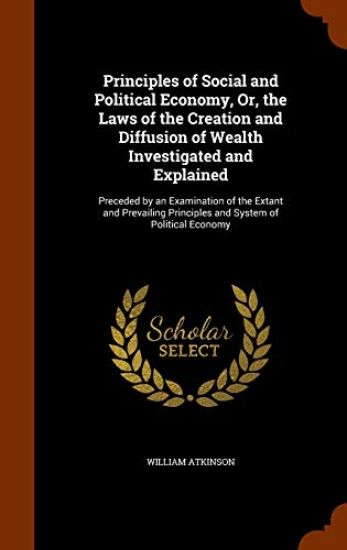 Principles of Social and Political Economy, Or, the Laws of the Creation and Diffusion of Wealth Investigated and Explained