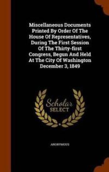 Miscellaneous Documents Printed by Order of the House of Representatives, During the First Session of the Thirty-First Congress, Begun and Held at the City of Washington December 3, 1849