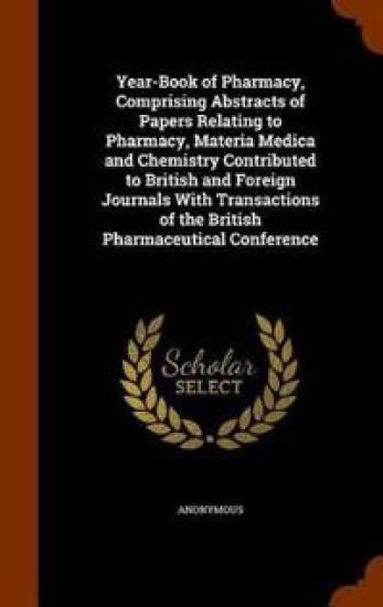 Year-Book of Pharmacy, Comprising Abstracts of Papers Relating to Pharmacy, Materia Medica and Chemistry Contributed to British and Foreign Journals with Transactions of the British Pharmaceutical Conference