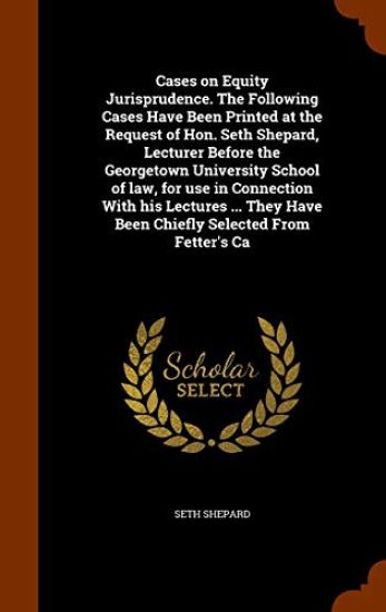 Cases on Equity Jurisprudence. The Following Cases Have Been Printed at the Request of Hon. Seth Shepard, Lecturer Before the Georgetown University School of law, for use in Connection With his Lectures ... They Have Been Chiefly Selected From Fetter's Ca