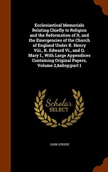 Ecclesiastical Memorials Relating Chiefly to Religion and the Reformation of It, and the Emergencies of the Church of England Under K. Henry VIII., K. Edward VI., and Q. Mary I., with Large Appendices Containing Original Papers, Volume 2, Part 1