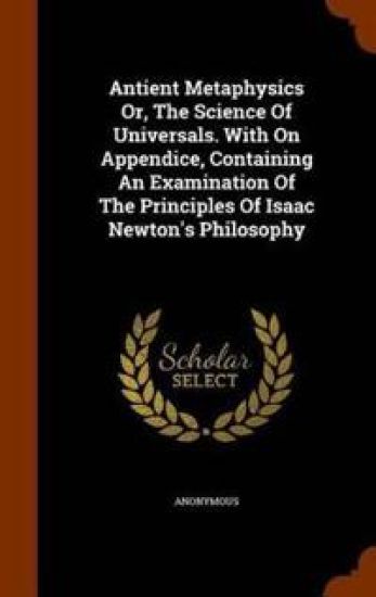 Antient Metaphysics Or, the Science of Universals. with on Appendice, Containing an Examination of the Principles of Isaac Newton's Philosophy