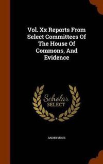 Vol. XX Reports from Select Committees of the House of Commons, and Evidence