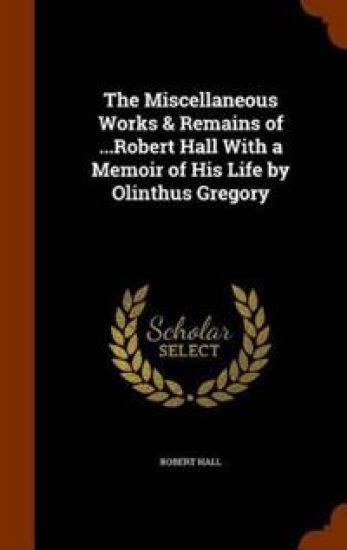 The Miscellaneous Works & Remains of ...Robert Hall with a Memoir of His Life by Olinthus Gregory