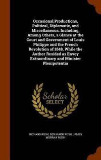 Occasional Productions, Political, Diplomatic, and Miscellaneous. Including, Among Others, a Glance at the Court and Government of Louis Philippe and the French Revolution of 1848, While the Author Resided as Envoy Extraordinary and Minister Plenipotentia