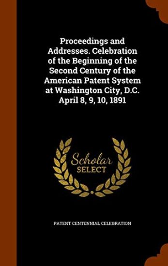 Proceedings and Addresses. Celebration of the Beginning of the Second Century of the American Patent System at Washington City, D.C. April 8, 9, 10, 1891