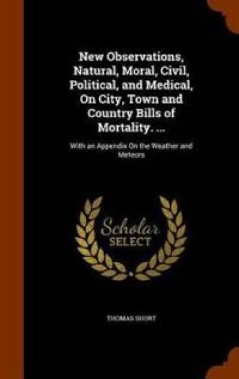 New Observations, Natural, Moral, Civil, Political, and Medical, on City, Town and Country Bills of Mortality. ...