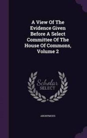 A View of the Evidence Given Before a Select Committee of the House of Commons, Volume 2