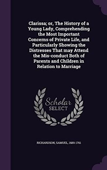 Clarissa; Or, the History of a Young Lady, Comprehending the Most Important Concerns of Private Life, and Particularly Showing the Distresses That May Attend the MIS-Conduct Both of Parents and Children in Relation to Marriage