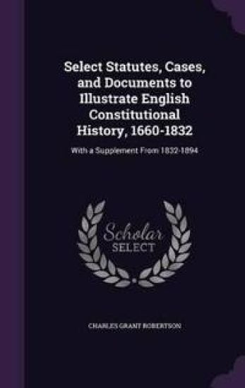 Select Statutes, Cases, and Documents to Illustrate English Constitutional History, 1660-1832