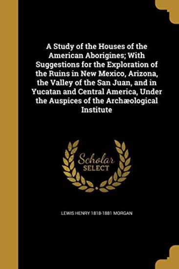 A Study of the Houses of the American Aborigines; With Suggestions for the Exploration of the Ruins in New Mexico, Arizona, the Valley of the San Juan, and in Yucatan and Central America, Under the Auspices of the Archæological Institute