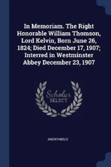 In Memoriam. The Right Honorable William Thomson, Lord Kelvin, Born June 26, 1824; Died December 17, 1907; Interred in Westminster Abbey December 23, 1907