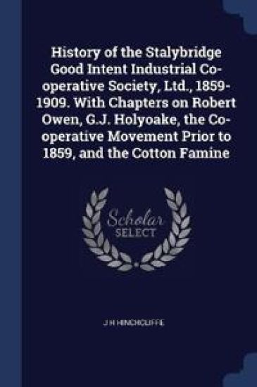 History of the Stalybridge Good Intent Industrial Co-operative Society, Ltd., 1859-1909. With Chapters on Robert Owen, G.J. Holyoake, the Co-operative Movement Prior to 1859, and the Cotton Famine