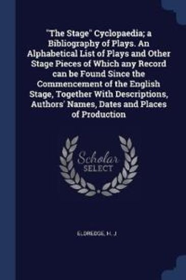"The Stage" Cyclopaedia; a Bibliography of Plays. An Alphabetical List of Plays and Other Stage Pieces of Which any Record can be Found Since the Commencement of the English Stage, Together With Descriptions, Authors' Names, Dates and Places of Production