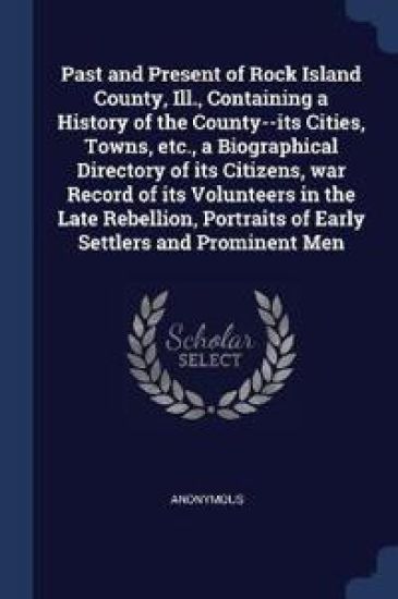 Past and Present of Rock Island County, Ill., Containing a History of the County--Its Cities, Towns, Etc., a Biographical Directory of Its Citizens, War Record of Its Volunteers in the Late Rebellion, Portraits of Early Settlers and Prominent Men