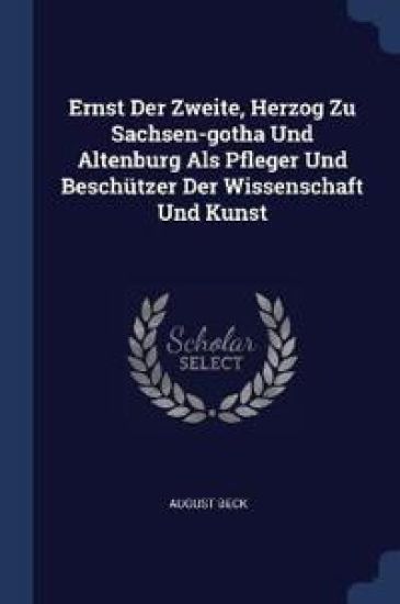 Ernst Der Zweite, Herzog Zu Sachsen-Gotha Und Altenburg ALS Pfleger Und Beschützer Der Wissenschaft Und Kunst