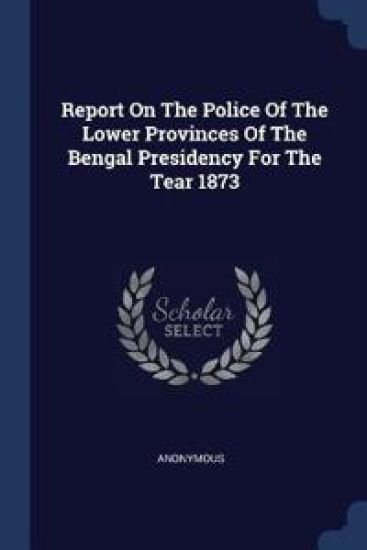 Report on the Police of the Lower Provinces of the Bengal Presidency for the Tear 1873