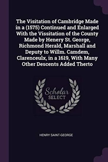 The Visitation of Cambridge Made in a °(1575) Continued and Enlarged With the Vissitation of the County Made by Henery St. George, Richmond Herald, Marshall and Deputy to Willm. Camdem, Clarenceulx, in a °1619, With Many Other Descents Added Therto
