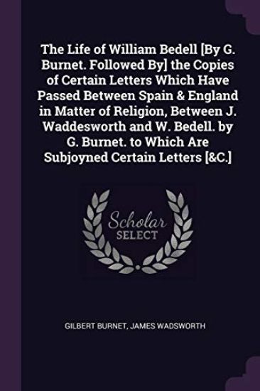 The Life of William Bedell [By G. Burnet. Followed By] the Copies of Certain Letters Which Have Passed Between Spain & England in Matter of Religion, Between J. Waddesworth and W. Bedell. by G. Burnet. to Which Are Subjoyned Certain Letters [&C.]