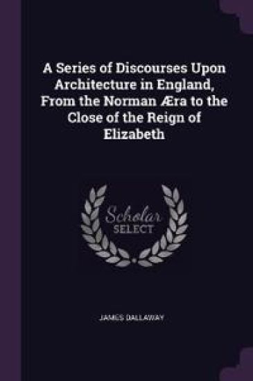 A Series of Discourses Upon Architecture in England, From the Norman Æra to the Close of the Reign of Elizabeth