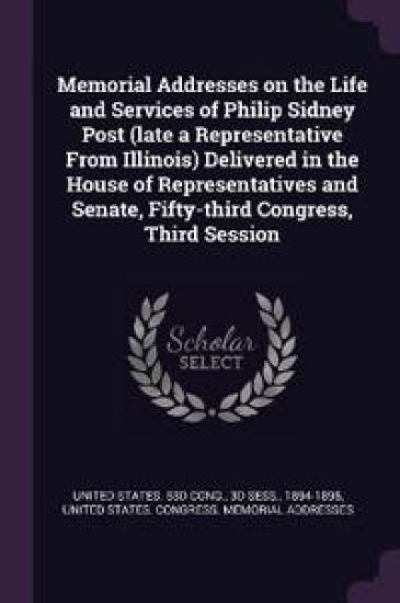 Memorial Addresses on the Life and Services of Philip Sidney Post (late a Representative From Illinois) Delivered in the House of Representatives and Senate, Fifty-third Congress, Third Session