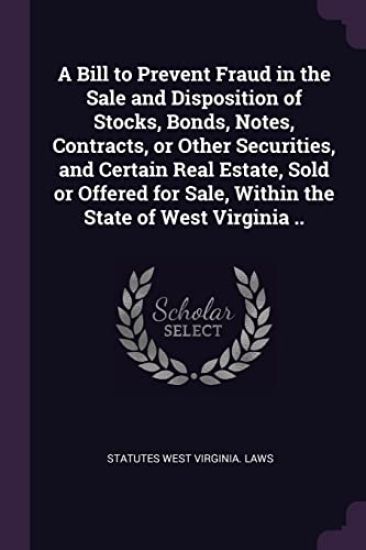 A Bill to Prevent Fraud in the Sale and Disposition of Stocks, Bonds, Notes, Contracts, or Other Securities, and Certain Real Estate, Sold or Offered for Sale, Within the State of West Virginia ..