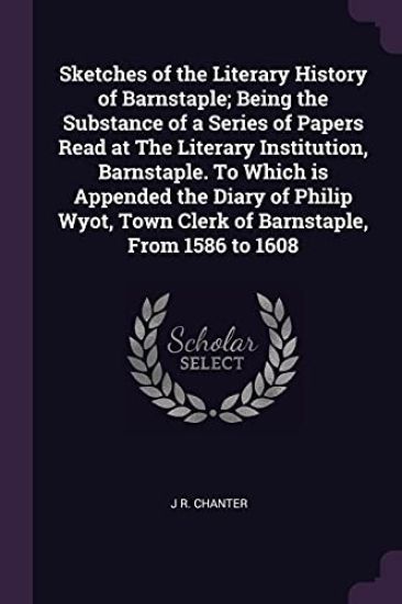 Sketches of the Literary History of Barnstaple; Being the Substance of a Series of Papers Read at The Literary Institution, Barnstaple. To Which is Appended the Diary of Philip Wyot, Town Clerk of Barnstaple, From 1586 to 1608