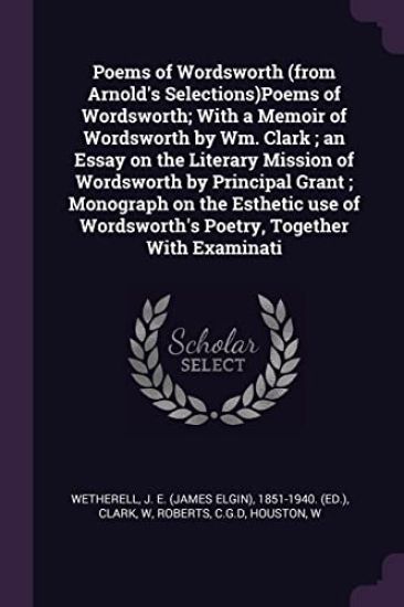 Poems of Wordsworth (from Arnold's Selections)Poems of Wordsworth; With a Memoir of Wordsworth by Wm. Clark; an Essay on the Literary Mission of Wordsworth by Principal Grant; Monograph on the Esthetic use of Wordsworth's Poetry, Together With Examinati