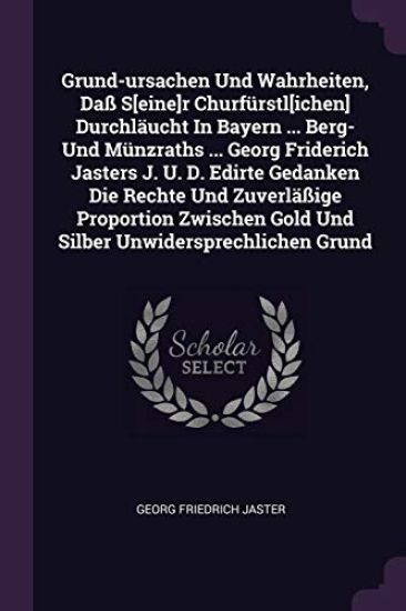 Grund-ursachen Und Wahrheiten, Daß S[eine]r Churfürstl[ichen] Durchläucht In Bayern ... Berg- Und Münzraths ... Georg Friderich Jasters J. U. D. Edirte Gedanken Die Rechte Und Zuverläßige Proportion Zwischen Gold Und Silber Unwidersprechlichen Grund