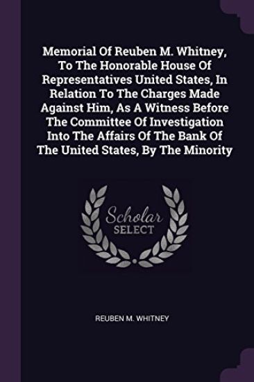 Memorial Of Reuben M. Whitney, To The Honorable House Of Representatives United States, In Relation To The Charges Made Against Him, As A Witness Before The Committee Of Investigation Into The Affairs Of The Bank Of The United States, By The Minority