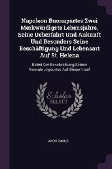 Napoleon Buonapartes Zwei Merkwürdigste Lebensjahre, Seine Ueberfahrt Und Ankunft Und Besonders Seine Beschäftigung Und Lebensart Auf St. Helena