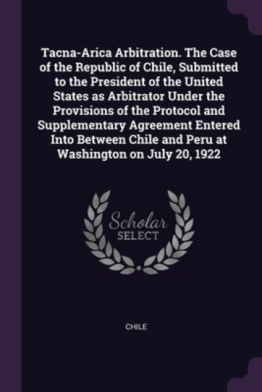 Tacna-Arica Arbitration. The Case of the Republic of Chile, Submitted to the President of the United States as Arbitrator Under the Provisions of the Protocol and Supplementary Agreement Entered Into Between Chile and Peru at Washington on July 20, 1922