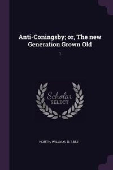 Anti-Coningsby; or, The new Generation Grown Old: 1