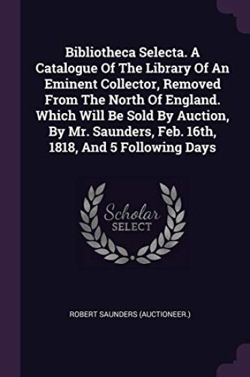Bibliotheca Selecta. A Catalogue Of The Library Of An Eminent Collector, Removed From The North Of England. Which Will Be Sold By Auction, By Mr. Saunders, Feb. 16th, 1818, And 5 Following Days