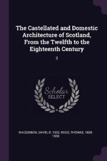 The Castellated and Domestic Architecture of Scotland, From the Twelfth to the Eighteenth Century